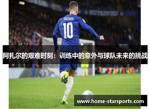 阿扎尔的艰难时刻：训练中的意外与球队未来的挑战