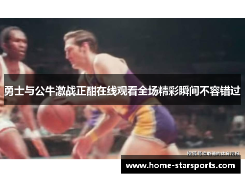 勇士与公牛激战正酣在线观看全场精彩瞬间不容错过